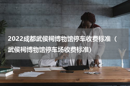 2022成都武侯祠博物馆停车收费标准（武侯祠博物馆停车场收费标准）