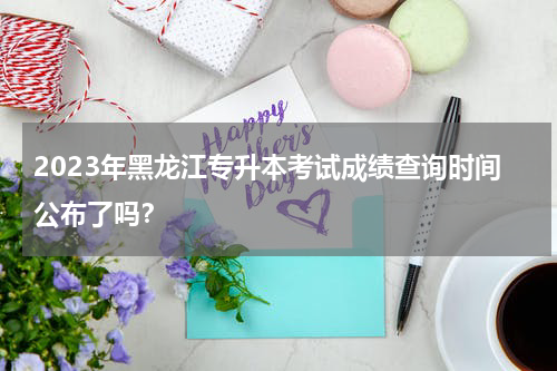 2023年黑龙江专升本考试成绩查询时间公布了吗？