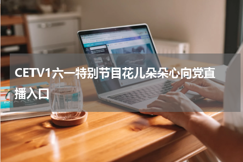 CETV1六一特别节目花儿朵朵心向党直播入口
