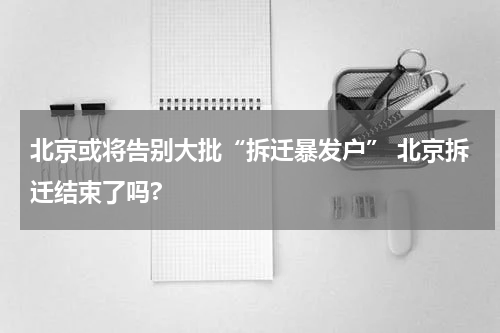 北京或将告别大批“拆迁暴发户” 北京拆迁结束了吗?