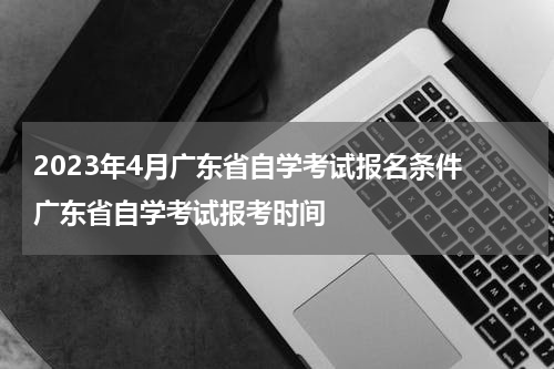 2023年4月广东省自学考试报名条件 广东省自学考试报考时间