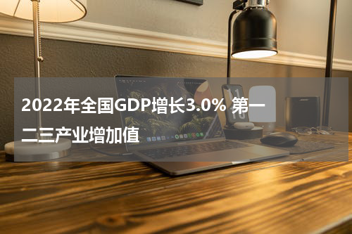 2022年全国GDP增长3.0% 第一二三产业增加值