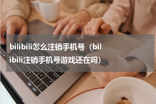 bilibili怎么注销手机号（bilibili注销手机号游戏还在吗）