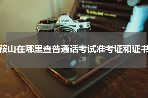 鞍山在哪里查普通话考试准考证和证书