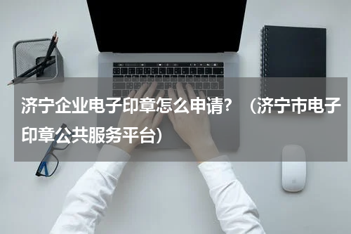 济宁企业电子印章怎么申请？（济宁市电子印章公共服务平台）