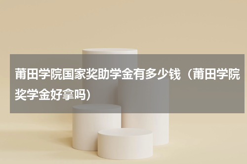 莆田学院国家奖助学金有多少钱（莆田学院奖学金好拿吗）