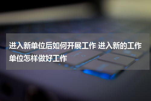 进入新单位后如何开展工作 进入新的工作单位怎样做好工作