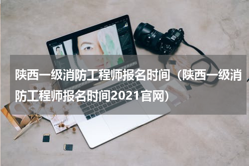 陕西一级消防工程师报名时间（陕西一级消防工程师报名时间2021官网）