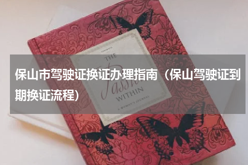 保山市驾驶证换证办理指南（保山驾驶证到期换证流程）